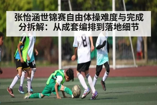 张怡涵世锦赛自由体操难度与完成分拆解：从成套编排到落地细节